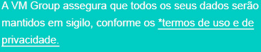 A VM Group assegura que todos os seus dados serão mantidos em sigilo, conforme os *termos de uso e de privacidade.